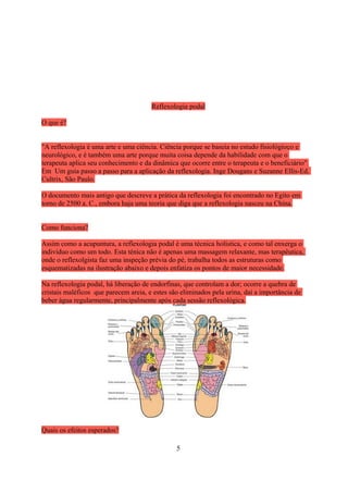 Reflexologia podal

O que é?


"A reflexologia é uma arte e uma ciência. Ciência porque se baseia no estudo fisiológioco e
neurológico, e é também uma arte porque muita coisa depende da habilidade com que o
terapeuta aplica seu conhecimento e da dinâmica que ocorre entre o terapeuta e o beneficiário"
Em Um guia passo a passo para a aplicação da reflexologia. Inge Dougans e Suzanne Ellis-Ed.
Cultrix, São Paulo.

O documento mais antigo que descreve a prática da reflexologia foi encontrado no Egito em
torno de 2500 a. C., embora haja uma teoria que diga que a reflexologia nasceu na China.


Como funciona?

Assim como a acupuntura, a reflexologia podal é uma técnica holística, e como tal enxerga o
indivíduo como um todo. Esta ténica não é apenas uma massagem relaxante, mas terapêutica,
onde o reflexolgista faz uma inspeção prévia do pé, trabalha todos as estruturas como
esquematizadas na ilustração abaixo e depois enfatiza os pontos de maior necessidade.

Na reflexologia podal, há liberação de endorfinas, que controlam a dor; ocorre a quebra de
cristais maléficos que parecem areia, e estes são eliminados pela urina, daí a importância de
beber água regularmente, principalmente após cada sessão reflexológica.




Quais os efeitos esperados?

                                                5
 