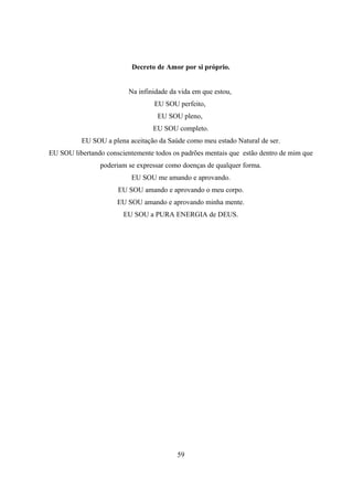Decreto de Amor por si próprio.


                          Na infinidade da vida em que estou,
                                  EU SOU perfeito,
                                   EU SOU pleno,
                                  EU SOU completo.
          EU SOU a plena aceitação da Saúde como meu estado Natural de ser.
EU SOU libertando conscientemente todos os padrões mentais que estão dentro de mim que
                poderiam se expressar como doenças de qualquer forma.
                          EU SOU me amando e aprovando.
                      EU SOU amando e aprovando o meu corpo.
                      EU SOU amando e aprovando minha mente.
                        EU SOU a PURA ENERGIA de DEUS.




                                          59
 