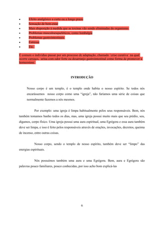 •      Efeito analgésico a curto ou a longo prazo
•      Sensação de bem-estar
•      Mais disposição à medida que as toxinas vão sendo eliminadas do organismo.
•      Problemas musculoesqueléticos, como lombalgia
•      Problemas gastrointestinais
•      Estresse
•      Etc.

É comum o indivíduo passar por um processo de adaptação, chamado ´crise curativa´ na qual
ocorre cansaço, urina com odor forte ou desarranjo gastrointestinal como forma de promover a
homeostase.



                                        INTRODUÇÃO


      Nosso corpo é um templo, é o templo onde habita o nosso espírito. Se todos nós
      encarássemos nosso corpo como uma “igreja”, não faríamos uma série de coisas que
      normalmente fazemos a nós mesmos.


            Por exemplo: uma igreja é limpa habitualmente pelos seus responsáveis. Bem, nós
também tomamos banho todos os dias, mas, uma igreja possui muito mais que seu prédio, seu,
digamos, corpo físico. Uma igreja possui uma aura espiritual, uma Egrégora e essa aura também
deve ser limpa, e isso é feito pelos responsáveis através de orações, invocações, decretos, queima
de incenso, entre outras coisas.


            Nosso corpo, sendo o templo de nosso espírito, também deve ser “limpo” das
energias espirituais.


            Nós possuímos também uma aura e uma Egrégora. Bem, aura e Egrégora são
palavras pouco familiares, pouco conhecidas, por isso acho bom explicá-las




                                                6
 