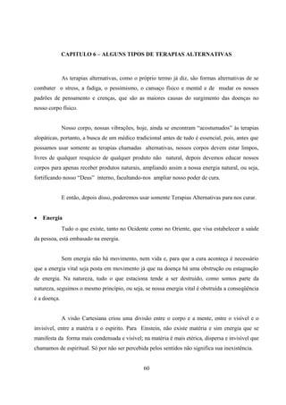 CAPITULO 6 – ALGUNS TIPOS DE TERAPIAS ALTERNATIVAS



              As terapias alternativas, como o próprio termo já diz, são formas alternativas de se
combater o stress, a fadiga, o pessimismo, o cansaço físico e mental e de mudar os nossos
padrões de pensamento e crenças, que são as maiores causas do surgimento das doenças no
nosso corpo físico.


              Nosso corpo, nossas vibrações, hoje, ainda se encontram “acostumados” às terapias
alopáticas, portanto, a busca de um médico tradicional antes de tudo é essencial, pois, antes que
possamos usar somente as terapias chamadas alternativas, nossos corpos devem estar limpos,
livres de qualquer resquício de qualquer produto não natural, depois devemos educar nossos
corpos para apenas receber produtos naturais, ampliando assim a nossa energia natural, ou seja,
fortificando nosso “Deus” interno, facultando-nos ampliar nosso poder de cura.


              E então, depois disso, poderemos usar somente Terapias Alternativas para nos curar.


•   Energia
              Tudo o que existe, tanto no Ocidente como no Oriente, que visa estabelecer a saúde
da pessoa, está embasado na energia.


              Sem energia não há movimento, nem vida e, para que a cura aconteça é necessário
que a energia vital seja posta em movimento já que na doença há uma obstrução ou estagnação
de energia. Na natureza, tudo o que estaciona tende a ser destruído, como somos parte da
natureza, seguimos o mesmo princípio, ou seja, se nossa energia vital é obstruída a conseqüência
é a doença.


              A visão Cartesiana criou uma divisão entre o corpo e a mente, entre o visível e o
invisível, entre a matéria e o espirito. Para Einstein, não existe matéria e sim energia que se
manifesta da forma mais condensada e visível; na matéria é mais etérica, dispersa e invisível que
chamamos de espiritual. Só por não ser percebida pelos sentidos não significa sua inexistência.


                                                 60
 