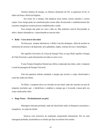 Einstein chamou de energia, os chineses chamaram de Chi, os japoneses de Ki, os
índios de Prana e Reich de Orgônio.
               Em nosso ser a energia vital perpassa nossa mente, nossas emoções e nossos
corpos. Essa energia pode ser canalizada pelas nossas mãos favorecendo o restabelecimento das
correntes energéticas noutras pessoas restabelecendo a saúde.
           Essa energia não pode ser vista a olho nu. Mas podemos senti-la friccionando as
mãos e depois afastando-as e aproximando-as uma da outra


•   Reiki - Cura através das mãos
           Na busca por terapias alternativas, o Reiki é um dos destaques. Além de auxiliar no
tratamento do estresse e da depressão, ativa glândulas, órgãos, sistema nervoso e imunológico.


           Rei significa Universal e ki, Força da Energia Vital, ou seja, Reiki significa: Energia
da Vida Universal, a qual está presente em todos os seres vivos.


           É uma Terapia Energética Natural que utiliza a imposição das mãos, onde o terapeuta
é canal de passagem da Energia Universal.


           Esta arte japonesa milenar manipula a energia que envolve o corpo, dissolvendo a
causa dos males do cliente.


           No Reiki, o terapeuta dever ser iniciado em um ritual, onde são inscritos na aura do
terapeuta inscrições que o identificam e ampliam a energia que é invocada e passa pelo seu
corpo saindo pelas mãos.


•   Depp Tissue - (Profundamente na pele)


           Massagem relaxante profunda, onde são dissolvidos todos os bloqueios musculares e
energéticos no corpo do cliente.


               Inicia-se com exercícios de respiração, propiciando relaxamento. Por ser uma
massagem profunda, recomenda-se ao cliente que faça no minimo três sessões.


                                               61
 
