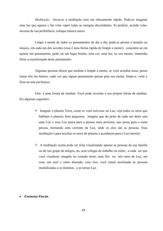 Meditação: inicia-se a meditação com um relaxamento rápido. Pode-se imaginar
uma luz que aquece e faz virar vapor todas as energias discordantes. Se preferir, acenda velas,
incenso de sua preferência, coloque música suave.


           Limpe a mente de todos os pensamentos do dia a dia, pode-se prestar a atenção na
música, em cada um dos acordes (essa é uma forma rápida de limpar a mente); concentre-se em
apenas um pensamento, pode ser um lugar bonito, uma cor, uma luz, no seu mestre, mantenha
firme a mentalização deste pensamento.


           Algumas pessoas dizem que meditar é limpar a mente, se você acredita nisso, pense
numa tela em branco, cada vez que algum pensamento passar pela sua mente, limpe-a, volte a
fixar na tela em branco.


           Esta é uma forma de meditar. Você pode inventar a sua própria forma de meditar.
Eis algumas sugestões.


            Imagine o planeta Terra, como se você estivesse na Lua, veja todos os seres que
              habitam o planeta, bem pequenos, imagine que do peito de cada um deles saia
              uma Luz e essa Luz passa para a pessoa mais próxima, que passa para a outra
              pessoa, formando uma corrente de Luz, onde os elos são as pessoas. Essa
              meditação é para auxiliar os seres do planeta a acordarem para a Luz interior;


            A meditação acima pode ser feita visualizando apenas as pessoas da sua família
              ou do seu grupo de amigos, ou, seus colegas de trabalho ou todos, a cada ser que
              você visualizar, imagine no coração deste, uma flor ou três raios de Luz, um
              rosa, um azul e outro dourado, com isso, você estará auxiliando às pessoas
              mentalizadas a se iluminar, a se tornar Luz.




•   Essências Florais



                                              64
 