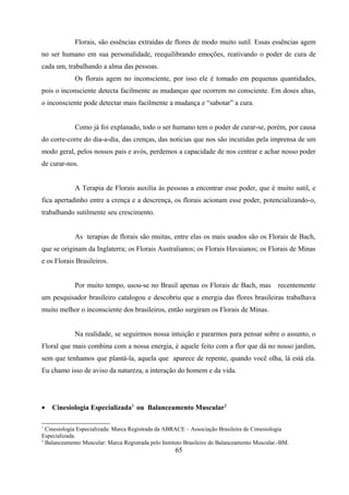 Florais, são essências extraídas de flores de modo muito sutil. Essas essências agem
no ser humano em sua personalidade, reequilibrando emoções, reativando o poder de cura de
cada um, trabalhando a alma das pessoas.
             Os florais agem no inconsciente, por isso ele é tomado em pequenas quantidades,
pois o inconsciente detecta facilmente as mudanças que ocorrem no consciente. Em doses altas,
o inconsciente pode detectar mais facilmente a mudança e “sabotar” a cura.


             Como já foi explanado, todo o ser humano tem o poder de curar-se, porém, por causa
do corre-corre do dia-a-dia, das crenças, das noticias que nos são incutidas pela imprensa de um
modo geral, pelos nossos pais e avós, perdemos a capacidade de nos centrar e achar nosso poder
de curar-nos.


             A Terapia de Florais auxilia às pessoas a encontrar esse poder, que é muito sutil, e
fica apertadinho entre a crença e a descrença, os florais acionam esse poder, potencializando-o,
trabalhando sutilmente seu crescimento.


             As terapias de florais são muitas, entre elas os mais usados são os Florais de Bach,
que se originam da Inglaterra; os Florais Australianos; os Florais Havaianos; os Florais de Minas
e os Florais Brasileiros.


             Por muito tempo, usou-se no Brasil apenas os Florais de Bach, mas                recentemente
um pesquisador brasileiro catalogou e descobriu que a energia das flores brasileiras trabalhava
muito melhor o inconsciente dos brasileiros, então surgiram os Florais de Minas.


             Na realidade, se seguirmos nossa intuição e pararmos para pensar sobre o assunto, o
Floral que mais combina com a nossa energia, é aquele feito com a flor que dá no nosso jardim,
sem que tenhamos que plantá-la, aquela que aparece de repente, quando você olha, lá está ela.
Eu chamo isso de aviso da natureza, a interação do homem e da vida.




•   Cinesiologia Especializada1 ou Balanceamento Muscular2

1
  Cinesiologia Especializada: Marca Registrada da ABRACE – Associação Brasileira de Cimesiologia
Especializada.
2
  Balanceamento Muscular: Marca Registrada pelo Instituto Brasileiro do Balanceamento Muscular.-BM.
                                                     65
 