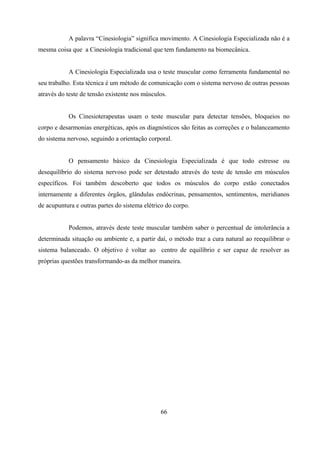 A palavra “Cinesiologia” significa movimento. A Cinesiologia Especializada não é a
mesma coisa que a Cinesiologia tradicional que tem fundamento na biomecânica.


           A Cinesiologia Especializada usa o teste muscular como ferramenta fundamental no
seu trabalho. Esta técnica é um método de comunicação com o sistema nervoso de outras pessoas
através do teste de tensão existente nos músculos.


           Os Cinesioterapeutas usam o teste muscular para detectar tensões, bloqueios no
corpo e desarmonias energéticas, após os diagnósticos são feitas as correções e o balanceamento
do sistema nervoso, seguindo a orientação corporal.


           O pensamento básico da Cinesiologia Especializada é que todo estresse ou
desequilíbrio do sistema nervoso pode ser detestado através do teste de tensão em músculos
específicos. Foi também descoberto que todos os músculos do corpo estão conectados
internamente a diferentes órgãos, glândulas endócrinas, pensamentos, sentimentos, meridianos
de acupuntura e outras partes do sistema elétrico do corpo.


           Podemos, através deste teste muscular também saber o percentual de intolerância a
determinada situação ou ambiente e, a partir daí, o método traz a cura natural ao reequilibrar o
sistema balanceado. O objetivo é voltar ao centro de equilíbrio e ser capaz de resolver as
próprias questões transformando-as da melhor maneira.




                                               66
 