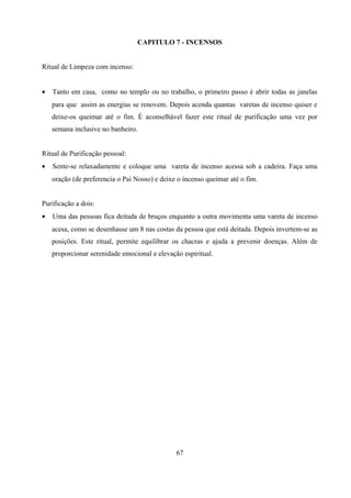 CAPITULO 7 - INCENSOS


Ritual de Limpeza com incenso:


•   Tanto em casa, como no templo ou no trabalho, o primeiro passo é abrir todas as janelas
    para que assim as energias se renovem. Depois acenda quantas varetas de incenso quiser e
    deixe-os queimar até o fim. É aconselhável fazer este ritual de purificação uma vez por
    semana inclusive no banheiro.


Ritual de Purificação pessoal:
•   Sente-se relaxadamente e coloque uma vareta de incenso acessa sob a cadeira. Faça uma
    oração (de preferencia o Pai Nosso) e deixe o incenso queimar até o fim.


Purificação a dois:
•   Uma das pessoas fica deitada de bruços enquanto a outra movimenta uma vareta de incenso
    acesa, como se desenhasse um 8 nas costas da pessoa que está deitada. Depois invertem-se as
    posições. Este ritual, permite equilibrar os chacras e ajuda a prevenir doenças. Além de
    proporcionar serenidade emocional e elevação espiritual.




                                               67
 