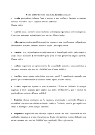Como utilizar incensos e essências de modo adequado:
•   Acácia: proporciona vitalidade física e aumenta a auto confiança. Favorece os assuntos
materiais e incentiva a busca espiritual. Purifica ambientes.
Chacra: básico.


•   Alecrim: ajuda a superar o cansaço e afasta a lembrança de experiências amorosas negativas.
É excelente para quem pratica ioga ou lutas marciais. Chacra: básico.


•   Alfazema: proporciona equilíbrio emocional e coragem para ir em busca da realização dos
ideais afetivos. Favorece também a prática da oração. Chacra: plexo solar.


•   Almíscar: tem efeitos afrodisíacos, principalmente se for usado pela mulher, pois desperta o
desejo sexual masculino. É recomendado para quem não tem preferência religiosa definida.
Chacra: básico.


•   Âmbar: proporciona um aprimoramento da sensualidade, aumenta a responsabilidade e
favorece a prática de lutas marciais e Tai Chi Chuan. Chacra: umbilical.


•   Angélica: torna a pessoa mais afetiva, generosa e gentil. É especialmente adequado para
pessoas que se identificam com as doutrinas cristã e espírita. Chacra: cardiaco.


•   Arruda: proporciona segurança e proteção espiritual. Eficiente na eliminação de energias
negativas, é muito apreciado pelos adeptos dos cultos afro-brasileiros, que o utilizam na
purificação dos ambientes. Chacra: umbilical.


•   Benjoim: estimula sentimentos de fé, esperança, generosidade e compaixão. Desperta a
criatividade e favorece aos trabalhos artísticos e literários. É indicado, também, para a prática de
oração e meditação. Chacra: laríngeo e cardíaco.


•   Bergamota: proporciona auto confiança e ajuda a pessoa a ter mais consciência em suas
qualidades. Induzindo-a a lutar pelas coisas que deseja, principalmente no amor. Indicado para
os praticantes de artes marciais, Tai Chi Chuan e meditação. Chacra: plexo solar.
                                                68
 
