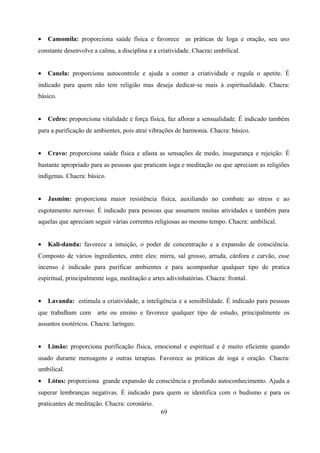 •   Camomila: proporciona saúde física e favorece as práticas de Ioga e oração, seu uso
constante desenvolve a calma, a disciplina e a criatividade. Chacra: umbilical.


•   Canela: proporciona autocontrole e ajuda a conter a criatividade e regula o apetite. É
indicado para quem não tem religião mas deseja dedicar-se mais à espiritualidade. Chacra:
básico.


•   Cedro: proporciona vitalidade e força física, faz aflorar a sensualidade. É indicado também
para a purificação de ambientes, pois atrai vibrações de harmonia. Chacra: básico.


•   Cravo: proporciona saúde física e afasta as sensações de medo, insegurança e rejeição. É
bastante apropriado para as pessoas que praticam ioga e meditação ou que apreciam as religiões
indígenas. Chacra: básico.


•   Jasmim: proporciona maior resistência física, auxiliando no combate ao stress e ao
esgotamento nervoso. É indicado para pessoas que assumem muitas atividades e também para
aquelas que apreciam seguir várias correntes religiosas ao mesmo tempo. Chacra: umbilical.


•   Kali-danda: favorece a intuição, o poder de concentração e a expansão de consciência.
Composto de vários ingredientes, entre eles: mirra, sal grosso, arruda, cânfora e carvão, esse
incenso é indicado para purificar ambientes e para acompanhar qualquer tipo de pratica
espiritual, principalmente ioga, meditação e artes adivinhatórias. Chacra: frontal.


•   Lavanda: estimula a criatividade, a inteligência e a sensibilidade. É indicado para pessoas
que trabalham com      arte ou ensino e favorece qualquer tipo de estudo, principalmente os
assuntos esotéricos. Chacra: laríngeo.


•   Limão: proporciona purificação física, emocional e espiritual e é muito eficiente quando
usado durante mensagens e outras terapias. Favorece as práticas de ioga e oração. Chacra:
umbilical.
•   Lótus: proporciona grande expansão de consciência e profundo autoconhecimento. Ajuda a
superar lembranças negativas. É indicado para quem se identifica com o budismo e para os
praticantes de meditação. Chacra: coronário.
                                                69
 