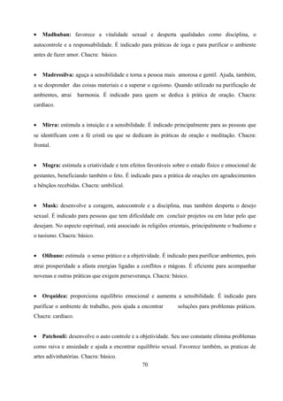 •   Madhuban: favorece a vitalidade sexual e desperta qualidades como disciplina, o
autocontrole e a responsabilidade. É indicado para práticas de ioga e para purificar o ambiente
antes de fazer amor. Chacra: básico.


•   Madressilva: aguça a sensibilidade e torna a pessoa mais amorosa e gentil. Ajuda, também,
a se desprender das coisas materiais e a superar o egoísmo. Quando utilizado na purificação de
ambientes, atrai    harmonia. É indicado para quem se dedica à prática de oração. Chacra:
cardíaco.


•   Mirra: estimula a intuição e a sensibilidade. É indicado principalmente para as pessoas que
se identificam com a fé cristã ou que se dedicam às práticas de oração e meditação. Chacra:
frontal.


•   Mogra: estimula a criatividade e tem efeitos favoráveis sobre o estado físico e emocional de
gestantes, beneficiando também o feto. É indicado para a prática de orações em agradecimentos
a bênçãos recebidas. Chacra: umbilical.


•   Musk: desenvolve a coragem, autocontrole e a disciplina, mas também desperta o desejo
sexual. É indicado para pessoas que tem dificuldade em concluir projetos ou em lutar pelo que
desejam. No aspecto espiritual, está associado às religiões orientais, principalmente o budismo e
o taoismo. Chacra: básico.


•   Olíbano: estimula o senso prático e a objetividade. É indicado para purificar ambientes, pois
atrai prosperidade a afasta energias ligadas a conflitos e mágoas. É eficiente para acompanhar
novenas e outras práticas que exigem perseverança. Chacra: básico.


•   Orquidea: proporciona equilíbrio emocional e aumenta a sensibilidade. É indicado para
purificar o ambiente de trabalho, pois ajuda a encontrar       soluções para problemas práticos.
Chacra: cardíaco.


•   Patchouli: desenvolve o auto controle e a objetividade. Seu uso constante elimina problemas
como raiva e ansiedade e ajuda a encontrar equilíbrio sexual. Favorece também, as praticas de
artes adivinhatórias. Chacra: básico.
                                               70
 