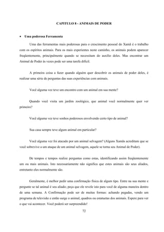CAPITULO 8 - ANIMAIS DE PODER


•   Uma poderosa Ferramenta

       Uma das ferramentas mais poderosas para o crescimento pessoal do Xamã é o trabalho
com os espíritos animais. Para os mais experientes neste caminho, os animais podem aparecer
freqüentemente, principalmente quando se necessitam do auxílio deles. Mas encontrar um
Animal de Poder às vezes pode ser uma tarefa difícil.


       A primeira coisa a fazer quando alguém quer descobrir os animais de poder deles, é
realizar uma série de perguntas das suas experiências com animais.


       Você alguma vez teve um encontro com um animal em sua mente?


       Quando você visita um jardim zoológico, que animal você normalmente quer ver
primeiro?


       Você alguma vez teve sonhos poderosos envolvendo certo tipo de animal?


       Sua casa sempre teve algum animal em particular?


       Você alguma vez foi atacado por um animal selvagem? (Alguns Xamãs acreditam que se
você sobrevive a um ataque de um animal selvagem, aquele se torna seu Animal de Poder).


       De tempos e tempos realize perguntas como estas, identificando assim freqüentemente
um ou mais animais. Isto necessariamente não significa que estes animais são seus aliados,
entretanto eles normalmente são.


       Geralmente, é melhor pedir uma confirmação física de algum tipo. Entre na sua mente e
pergunte se tal animal é seu aliado; peça que ele revele isto para você de alguma maneira dentro
de uma semana. A Confirmação pode ser de muitas formas: achando pegadas, vendo um
programa de televisão e então surge o animal, quadros ou estatuetas dos animais. Espere para ver
o que vai acontecer. Você poderá ser surpreendido!

                                               72
 