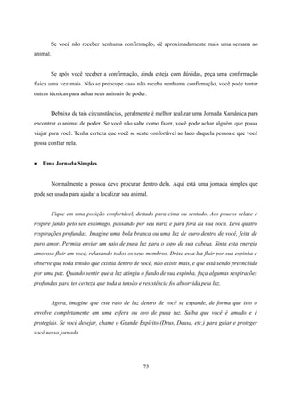 Se você não receber nenhuma confirmação, dê aproximadamente mais uma semana ao
animal.


       Se após você receber a confirmação, ainda esteja com dúvidas, peça uma confirmação
física uma vez mais. Não se preocupe caso não receba nenhuma confirmação, você pode tentar
outras técnicas para achar seus animais de poder.


       Debaixo de tais circunstâncias, geralmente é melhor realizar uma Jornada Xamânica para
encontrar o animal de poder. Se você não sabe como fazer, você pode achar alguém que possa
viajar para você. Tenha certeza que você se sente confortável ao lado daquela pessoa e que você
possa confiar nela.


•   Uma Jornada Simples


          Normalmente a pessoa deve procurar dentro dela. Aqui está uma jornada simples que
pode ser usada para ajudar a localizar seu animal.


          Fique em uma posição confortável, deitado para cima ou sentado. Aos poucos relaxe e
respire fundo pelo seu estômago, passando por seu nariz e para fora da sua boca. Leve quatro
respirações profundas. Imagine uma bola branca ou uma luz de ouro dentro de você, feita de
puro amor. Permita enviar um raio de pura luz para o topo de sua cabeça. Sinta esta energia
amorosa fluir em você, relaxando todos os seus membros. Deixe essa luz fluir por sua espinha e
observe que toda tensão que existia dentro de você, não existe mais, e que está sendo preenchida
por uma paz. Quando sentir que a luz atingiu o fundo de sua espinha, faça algumas respirações
profundas para ter certeza que toda a tensão e resistência foi absorvida pela luz.


          Agora, imagine que este raio de luz dentro de você se expande, de forma que isto o
envolve completamente em uma esfera ou ovo de pura luz. Saiba que você é amado e é
protegido. Se você desejar, chame o Grande Espírito (Deus, Deusa, etc.) para guiar e proteger
você nessa jornada.




                                                73
 
