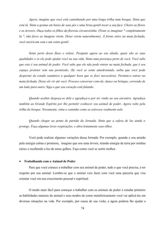Agora, imagine que você está caminhando por uma longa trilha num bosque. Sinta que
está lá. Sinta a grama em baixo de seus pés e uma brisa gentil tocar a sua face. Cheire as flores
e as árvores. Ouça todos os filhos da floresta circunvizinha. (Tente se imaginar " completamente
lá ", não force as imagens virem. Deixe virem naturalmente). À frente entre na mata fechada,
você ouvirá um som e um vento gentil.


       Sente perto desse fluxo e relaxe. Pergunte agora ao seu aliado, quais são as suas
qualidades e se ele pode ajudar você na sua vida. Sinta uma presença perto de você. Você sabe
que este é seu animal de poder. Você sabe que ele não pode entrar na mata fechada, que é seu
espaço protetor sem sua permissão. (Se você se sente amedrontado, saiba que você pode
despertar do estado xamânico a qualquer hora que se fizer necessário). Permita-o entrar na
mata fechada. Deixe ele vir até você. Procure conversar com ele, dance ou brinque, correndo de
um lado para outro. Siga o que seu coração está falando.


       Quando acabar despeça-se dele e agradeça-o por ter vindo ao seu encontro. Agradeça
também ao Grande Espírito por lhe permitir conhecer seu animal de poder. Agora volte pela
trilha do bosque. Novamente, sinta o caminho como se estivesse realmente nele.


       Quando chegar ao ponto de partida da Jornada. Sinta que a esfera de luz ainda o
protege. Faça algumas leves respirações, e abra lentamente seus olhos.


       Você pode realizar algumas variações dessa Jornada. Por exemplo, quando e sou atraído
pela energia calma e protetora, imagino que sou uma árvore, tirando energia da terra por minhas
raízes e recebendo a luz de meus galhos. Faça como você se sentir melhor.


•   Trabalhando com o Animal de Poder
       Para que você comece a trabalhar com seu animal de poder, tudo o que você precisa, é ter
respeito por seu animal. Lembre-se que o animal veio fazer com você uma parceria que visa
orientar você em seu crescimento pessoal e espiritual.


       O modo mais fácil para começar a trabalhar com os animais de poder é estudar primeiro
as habilidades naturais do animal e seus modos de como metaforicamente você vai aplicá-las em
diversas situações na vida. Por exemplo, por causa de sua visão, a águia poderia lhe ajudar a

                                               74
 