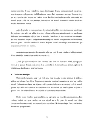 manter uma visão de suas verdadeiras metas. Um imagem de uma águia capturando sua presa é
uma ferramenta poderosa para ajudá-lo alcançar metas. Tais imagens servem para lhe dar a força
que você precisa para manter sua visão e metas. Também estudando os modos naturais do seu
animal, ajuda a criar um laço poderoso entre você e seu animal, permitindo assim o ajudar até
mesmo em sua vida animal.


       Além de estudar os modos naturais dos animais, é também importante estudar a mitologia
dos animais. Ao redor do globo terrestre, culturas diferentes (especialmente as xamânicas)
aplicaram muitos aspectos míticos para os animais. Para alguns: o urso representa introspecção,
o colibri representa alegria, e o leopardo representa poder interno. Nós podemos usar estes mitos
para nos ajudar a conectar com nossos animais de poder e como um enfoque para entender o que
esses animais vieram nos ensinar.


       Antes de estudar os mitos dos animais, acho que você deveria estudar os hábitos naturais
deles, para forjar uma conexão poderosa entre vocês.


       Assim que você estabelecer uma conexão forte com seu animal de poder, você poderá
convocá-lo quando desejar para auxiliá-lo e aconselhá-lo. Geralmente essa comunicação se dá
pela Jornada Xamânica ou uma voz interna.


•   Usando um Enfoque
       Outro modo xamânico que você pode usar para conectar os seus animais de poder, é
utilizar um enfoque (um objeto físico para representar o animal) para conectar com seu espírito
animal. Embora um enfoque não seja necessário para trabalhar com seu animal, poderá ser útil,
quando você não sentir firmeza ao conectar-se com seu animal por meditação ou viajando, e
quando você está impossibilitado de visualiza-lo claramente em sua mente.


       Nestes casos, é melhor usar um objeto que representa sua conexão com seu animal. Este
enfoque poderia ser uma escultura de seu animal, parte do corpo do animal, um cristal
(representando sua conexão), ou um quadro de seu animal. Nenhum enfoque é necessariamente
melhor que qualquer outro.




                                               75
 