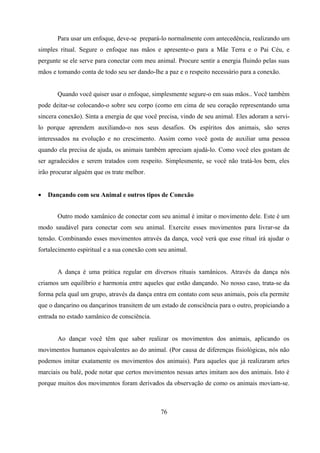 Para usar um enfoque, deve-se prepará-lo normalmente com antecedência, realizando um
simples ritual. Segure o enfoque nas mãos e apresente-o para a Mãe Terra e o Pai Céu, e
pergunte se ele serve para conectar com meu animal. Procure sentir a energia fluindo pelas suas
mãos e tomando conta de todo seu ser dando-lhe a paz e o respeito necessário para a conexão.


       Quando você quiser usar o enfoque, simplesmente segure-o em suas mãos.. Você também
pode deitar-se colocando-o sobre seu corpo (como em cima de seu coração representando uma
sincera conexão). Sinta a energia de que você precisa, vindo de seu animal. Eles adoram a servi-
lo porque aprendem auxiliando-o nos seus desafios. Os espíritos dos animais, são seres
interessados na evolução e no crescimento. Assim como você gosta de auxiliar uma pessoa
quando ela precisa de ajuda, os animais também apreciam ajudá-lo. Como você eles gostam de
ser agradecidos e serem tratados com respeito. Simplesmente, se você não tratá-los bem, eles
irão procurar alguém que os trate melhor.


•   Dançando com seu Animal e outros tipos de Conexão


       Outro modo xamânico de conectar com seu animal é imitar o movimento dele. Este é um
modo saudável para conectar com seu animal. Exercite esses movimentos para livrar-se da
tensão. Combinando esses movimentos através da dança, você verá que esse ritual irá ajudar o
fortalecimento espiritual e a sua conexão com seu animal.


       A dança é uma prática regular em diversos rituais xamânicos. Através da dança nós
criamos um equilíbrio e harmonia entre aqueles que estão dançando. No nosso caso, trata-se da
forma pela qual um grupo, através da dança entra em contato com seus animais, pois ela permite
que o dançarino ou dançarinos transitem de um estado de consciência para o outro, propiciando a
entrada no estado xamânico de consciência.


       Ao dançar você têm que saber realizar os movimentos dos animais, aplicando os
movimentos humanos equivalentes ao do animal. (Por causa de diferenças fisiológicas, nós não
podemos imitar exatamente os movimentos dos animais). Para aqueles que já realizaram artes
marciais ou balé, pode notar que certos movimentos nessas artes imitam aos dos animais. Isto é
porque muitos dos movimentos foram derivados da observação de como os animais moviam-se.



                                              76
 