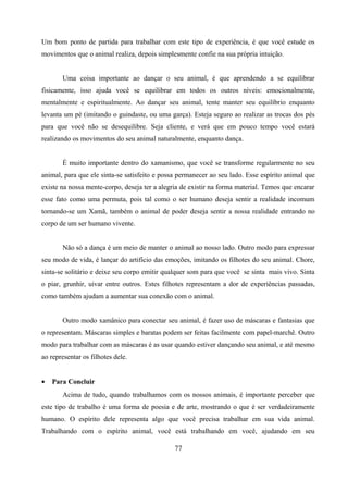 Um bom ponto de partida para trabalhar com este tipo de experiência, é que você estude os
movimentos que o animal realiza, depois simplesmente confie na sua própria intuição.


       Uma coisa importante ao dançar o seu animal, é que aprendendo a se equilibrar
fisicamente, isso ajuda você se equilibrar em todos os outros níveis: emocionalmente,
mentalmente e espiritualmente. Ao dançar seu animal, tente manter seu equilíbrio enquanto
levanta um pé (imitando o guindaste, ou uma garça). Esteja seguro ao realizar as trocas dos pés
para que você não se desequilibre. Seja cliente, e verá que em pouco tempo você estará
realizando os movimentos do seu animal naturalmente, enquanto dança.


       É muito importante dentro do xamanismo, que você se transforme regularmente no seu
animal, para que ele sinta-se satisfeito e possa permanecer ao seu lado. Esse espírito animal que
existe na nossa mente-corpo, deseja ter a alegria de existir na forma material. Temos que encarar
esse fato como uma permuta, pois tal como o ser humano deseja sentir a realidade incomum
tornando-se um Xamã, também o animal de poder deseja sentir a nossa realidade entrando no
corpo de um ser humano vivente.


       Não só a dança é um meio de manter o animal ao nosso lado. Outro modo para expressar
seu modo de vida, é lançar do artifício das emoções, imitando os filhotes do seu animal. Chore,
sinta-se solitário e deixe seu corpo emitir qualquer som para que você se sinta mais vivo. Sinta
o piar, grunhir, uivar entre outros. Estes filhotes representam a dor de experiências passadas,
como também ajudam a aumentar sua conexão com o animal.


       Outro modo xamânico para conectar seu animal, é fazer uso de máscaras e fantasias que
o representam. Máscaras simples e baratas podem ser feitas facilmente com papel-marchê. Outro
modo para trabalhar com as máscaras é as usar quando estiver dançando seu animal, e até mesmo
ao representar os filhotes dele.


•   Para Concluir
       Acima de tudo, quando trabalhamos com os nossos animais, é importante perceber que
este tipo de trabalho é uma forma de poesia e de arte, mostrando o que é ser verdadeiramente
humano. O espírito dele representa algo que você precisa trabalhar em sua vida animal.
Trabalhando com o espírito animal, você está trabalhando em você, ajudando em seu

                                               77
 