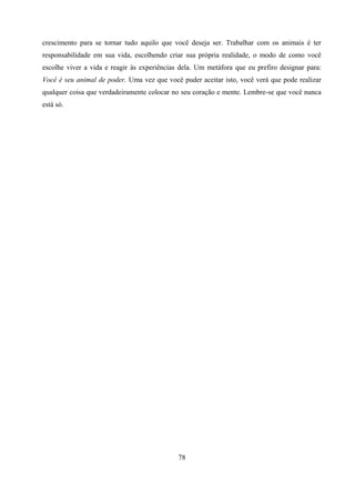 crescimento para se tornar tudo aquilo que você deseja ser. Trabalhar com os animais é ter
responsabilidade em sua vida, escolhendo criar sua própria realidade, o modo de como você
escolhe viver a vida e reagir às experiências dela. Um metáfora que eu prefiro designar para:
Você é seu animal de poder. Uma vez que você puder aceitar isto, você verá que pode realizar
qualquer coisa que verdadeiramente colocar no seu coração e mente. Lembre-se que você nunca
está só.




                                             78
 