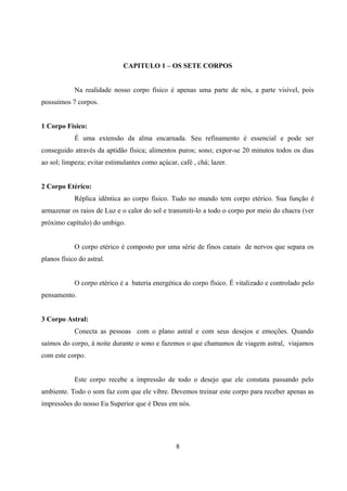 CAPITULO 1 – OS SETE CORPOS


            Na realidade nosso corpo físico é apenas uma parte de nós, a parte visível, pois
possuímos 7 corpos.


1 Corpo Físico:
            É uma extensão da alma encarnada. Seu refinamento é essencial e pode ser
conseguido através da aptidão física; alimentos puros; sono; expor-se 20 minutos todos os dias
ao sol; limpeza; evitar estimulantes como açúcar, café , chá; lazer.


2 Corpo Etérico:
            Réplica idêntica ao corpo físico. Tudo no mundo tem corpo etérico. Sua função é
armazenar os raios de Luz e o calor do sol e transmiti-lo a todo o corpo por meio do chacra (ver
próximo capítulo) do umbigo.


            O corpo etérico é composto por uma série de finos canais de nervos que separa os
planos físico do astral.


            O corpo etérico é a bateria energética do corpo físico. É vitalizado e controlado pelo
pensamento.


3 Corpo Astral:
            Conecta as pessoas com o plano astral e com seus desejos e emoções. Quando
saímos do corpo, á noite durante o sono e fazemos o que chamamos de viagem astral, viajamos
com este corpo.


            Este corpo recebe a impressão de todo o desejo que ele constata passando pelo
ambiente. Todo o som faz com que ele vibre. Devemos treinar este corpo para receber apenas as
impressões do nosso Eu Superior que é Deus em nós.




                                                 8
 