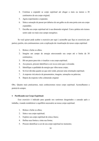 4.   Continue a expandir se corpo espiritual até chegar a mais ou menos a 30
              centímetros do seu corpo original;
         5.   Agora experimente a expansão;
         6.   Sinta a sensação de passar por debaixo de um galho ou de uma porta com seu corpo
              expandido;
         7.   Encolha seu corpo espiritual até à sua dimensão original. Com a prática nós iremos
              sentir cada vez mais esse campo energético.


       Se você quiser pode acabar o exercício por aqui ( aconselho que faça os exercícios por
partes), porém, nós continuaremos com a explicação da visualização do nosso corpo espiritual.


         1.   Relaxe e feche os olhos;
         2.   Imagine um campo de energia atravessando seu corpo até o limite de 30
              centímetros;
         3.   Dê um passo para trás e visualize o seu corpo espiritual;
         4.   Aos poucos, procure identificar a cor ou as cores que o circunda;
         5.   Identifique a qualidade da energia que vibra nesse corpo;
         6.   Se tiver dúvidas quanto ao que está vendo, procure uma orientação espiritual;
         7.   A resposta virá através de pensamentos, imagens, sensações ou palavras;
         8.   Depois da resposta volte a dimensão original.


Obs.: Quanto mais praticarmos, mais conheceremos nosso corpo espiritual. Aconselhamos a
praticá-lo sempre.


•   Purificando seu Corpo Espiritual:
       Esse exercício é indicado para quando nos sentirmos desgastados e cansado após o
trabalho, visando restabelecer o equilíbrio necessário ao nosso corpo espiritual.


         1.   Relaxe e feche os olhos;
         2.   Sinta o seu corpo espiritual;
         3.   Explore seu corpo espiritual de cima a baixo.
         4.   Defina seus limites e sinta sua forma;
         5.   Procure identificar a cor do seu corpo espiritual no momento;

                                                81
 
