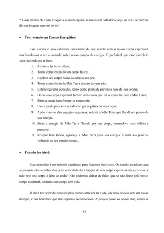* Caso precise de visão evoque a visão da águia; se necessitar sabedoria peça ao urso; se precisa
de paz imagine um por do sol.


•   Controlando seu Campo Energético:


        Esse exercício visa estarmos consciente do que ocorre com o nosso corpo espiritual,
auxiliando-nos a ter o controle sobre nosso campo de energia. É preferível que esse exercício
seja realizado ao ar livre.
         1.   Relaxe e feche os olhos;
         2.   Tome consciência do seu corpo físico;
         3.   Explore seu corpo físico da cabeça aos pés;
         4.   Tome consciência da Mãe Terra abaixo de seus pés;
         5.   Estabeleça uma conexão, tendo como ponto de partida a base da sua coluna;
         6.   Deixe seu corpo espiritual formar uma cauda que irá se conectar com a Mãe Terra;
         7.   Sinta a cauda transformar-se numa raiz;
         8.   Use a cauda para retirar toda energia negativa do seu corpo;
         9.   Após livrar-se das energias negativas, solicite a Mãe Terra que lhe dê um pouco da
              sua energia;
         10. Sinta a energia da Mãe Terra fluindo por seu corpo, tornando-o mais sólido e
              presente;
         11. Respire bem fundo, agradeça a Mãe Terra pela sua energia, e sinta aos poucos,
              voltando ao seu estado natural;


•   Ficando Invisível:


        Esse exercício é um método xamânico para ficarmos invisíveis. Os xamãs acreditam que
as pessoas são reconhecidas pela velocidade de vibração do seu corpo espiritual em particular, e
não pelo seu corpo e jeito de andar. Não podemos deixar de falar, que se não fosse pelo nosso
corpo espiritual, seriamos um corpo sem vida.


        Já deve ter ocorrido conosco pelo menos uma vez na vida, que uma pessoa vem em nossa
direção, e nós torcemos que não sejamos reconhecidos. A pessoa passa ao nosso lado, como se


                                                83
 