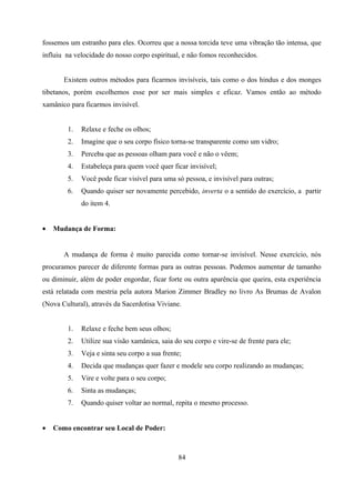 fossemos um estranho para eles. Ocorreu que a nossa torcida teve uma vibração tão intensa, que
influiu na velocidade do nosso corpo espiritual, e não fomos reconhecidos.


       Existem outros métodos para ficarmos invisíveis, tais como o dos hindus e dos monges
tibetanos, porém escolhemos esse por ser mais simples e eficaz. Vamos então ao método
xamânico para ficarmos invisível.


        1.   Relaxe e feche os olhos;
        2.   Imagine que o seu corpo físico torna-se transparente como um vidro;
        3.   Perceba que as pessoas olham para você e não o vêem;
        4.   Estabeleça para quem você quer ficar invisível;
        5.   Você pode ficar visível para uma só pessoa, e invisível para outras;
        6.   Quando quiser ser novamente percebido, inverta o a sentido do exercício, a partir
             do item 4.


•   Mudança de Forma:


       A mudança de forma é muito parecida como tornar-se invisível. Nesse exercício, nós
procuramos parecer de diferente formas para as outras pessoas. Podemos aumentar de tamanho
ou diminuir, além de poder engordar, ficar forte ou outra aparência que queira, esta experiência
está relatada com mestria pela autora Marion Zimmer Bradley no livro As Brumas de Avalon
(Nova Cultural), através da Sacerdotisa Viviane.


        1.   Relaxe e feche bem seus olhos;
        2.   Utilize sua visão xamânica, saia do seu corpo e vire-se de frente para ele;
        3.   Veja e sinta seu corpo a sua frente;
        4.   Decida que mudanças quer fazer e modele seu corpo realizando as mudanças;
        5.   Vire e volte para o seu corpo;
        6.   Sinta as mudanças;
        7.   Quando quiser voltar ao normal, repita o mesmo processo.


•   Como encontrar seu Local de Poder:



                                               84
 