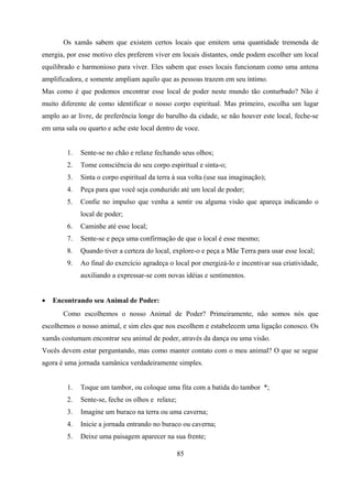 Os xamãs sabem que existem certos locais que emitem uma quantidade tremenda de
energia, por esse motivo eles preferem viver em locais distantes, onde podem escolher um local
equilibrado e harmonioso para viver. Eles sabem que esses locais funcionam como uma antena
amplificadora, e somente ampliam aquilo que as pessoas trazem em seu íntimo.
Mas como é que podemos encontrar esse local de poder neste mundo tão conturbado? Não é
muito diferente de como identificar o nosso corpo espiritual. Mas primeiro, escolha um lugar
amplo ao ar livre, de preferência longe do barulho da cidade, se não houver este local, feche-se
em uma sala ou quarto e ache este local dentro de voce.


        1.   Sente-se no chão e relaxe fechando seus olhos;
        2.   Tome consciência do seu corpo espiritual e sinta-o;
        3.   Sinta o corpo espiritual da terra à sua volta (use sua imaginação);
        4.   Peça para que você seja conduzido até um local de poder;
        5.   Confie no impulso que venha a sentir ou alguma visão que apareça indicando o
             local de poder;
        6.   Caminhe até esse local;
        7.   Sente-se e peça uma confirmação de que o local é esse mesmo;
        8.   Quando tiver a certeza do local, explore-o e peça a Mãe Terra para usar esse local;
        9.   Ao final do exercício agradeça o local por energizá-lo e incentivar sua criatividade,
             auxiliando a expressar-se com novas idéias e sentimentos.


•   Encontrando seu Animal de Poder:
       Como escolhemos o nosso Animal de Poder? Primeiramente, não somos nós que
escolhemos o nosso animal, e sim eles que nos escolhem e estabelecem uma ligação conosco. Os
xamãs costumam encontrar seu animal de poder, através da dança ou uma visão.
Vocês devem estar perguntando, mas como manter contato com o meu animal? O que se segue
agora é uma jornada xamânica verdadeiramente simples.


        1.   Toque um tambor, ou coloque uma fita com a batida do tambor *;
        2.   Sente-se, feche os olhos e relaxe;
        3.   Imagine um buraco na terra ou uma caverna;
        4.   Inicie a jornada entrando no buraco ou caverna;
        5.   Deixe uma paisagem aparecer na sua frente;

                                                  85
 