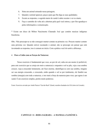 6.    Sinta um animal entrando nessa paisagem;
         7.    Quando o animal aparecer, peça-o para que lhe diga as suas qualidades;
         8.    Escute as respostas, o segredo maior do xamã é saber escutar e ver os sinais;
         9.    Faça o caminho de volta até a abertura pela qual você entrou, e por fim agradeça-o
               pelas informações e comunicação.


* Existe um disco do Milton Nascimento Chamado Axé que contém musicas indigenas
brasileiras.


Obs.: Não preocupe-se se não conseguir manter contato na primeira vez. Procure manter contato
uma próxima vez. Quando estiver escutando o animal, não se preocupe em pensar que está
inventando as respostas, isso é comum no início. Com a prática você irá sentir a diferença.


•   Para a União com as Forças da Natureza:


        Nesse exercício é fundamental que voce, ao por do sol, suba em um monte (é preferível,
para este exercício que se esteja em meio a natureza) e enquanto o sol se põe, veja a sua sombra
crescer, veja-a crescendo lentamente, até ficar enorme, identifique-se com sua sombra, imagine
ser sua energia crescendo, e crescendo, então quando o sol se por totalmente, ele fundirá sua
sombra (energia) com toda a natureza, e isto trará a força da natureza para voce, que agora é um
xamã. É um exercício simples, porém muito poderoso.


Fonte: Exercício enviado por André Panizzi "Gavião Real" (Xamã, membro-fundador do Clã Lobos do Cerrado).




               CAPITULO 11 - RODA SAGRADA - A MANDALA XAMÂNICA



                                                    86
 