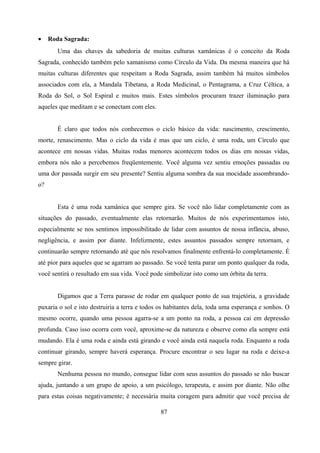 •    Roda Sagrada:
        Uma das chaves da sabedoria de muitas culturas xamânicas é o conceito da Roda
Sagrada, conhecido também pelo xamanismo como Círculo da Vida. Da mesma maneira que há
muitas culturas diferentes que respeitam a Roda Sagrada, assim também há muitos símbolos
associados com ela, a Mandala Tibetana, a Roda Medicinal, o Pentagrama, a Cruz Céltica, a
Roda do Sol, o Sol Espiral e muitos mais. Estes símbolos procuram trazer iluminação para
aqueles que meditam e se conectam com eles.


        É claro que todos nós conhecemos o ciclo básico da vida: nascimento, crescimento,
morte, renascimento. Mas o ciclo da vida é mas que um ciclo, é uma roda, um Círculo que
acontece em nossas vidas. Muitas rodas menores acontecem todos os dias em nossas vidas,
embora nós não a percebemos freqüentemente. Você alguma vez sentiu emoções passadas ou
uma dor passada surgir em seu presente? Sentiu alguma sombra da sua mocidade assombrando-
o?


        Esta é uma roda xamânica que sempre gira. Se você não lidar completamente com as
situações do passado, eventualmente elas retornarão. Muitos de nós experimentamos isto,
especialmente se nos sentimos impossibilitado de lidar com assuntos de nossa infância, abuso,
negligência, e assim por diante. Infelizmente, estes assuntos passados sempre retornam, e
continuarão sempre retornando até que nós resolvamos finalmente enfrentá-lo completamente. É
até pior para aqueles que se agarram ao passado. Se você tenta parar um ponto qualquer da roda,
você sentirá o resultado em sua vida. Você pode simbolizar isto como um órbita da terra.


        Digamos que a Terra parasse de rodar em qualquer ponto de sua trajetória, a gravidade
puxaria o sol e isto destruiria a terra e todos os habitantes dela, toda uma esperança e sonhos. O
mesmo ocorre, quando uma pessoa agarra-se a um ponto na roda, a pessoa cai em depressão
profunda. Caso isso ocorra com você, aproxime-se da natureza e observe como ela sempre está
mudando. Ela é uma roda e ainda está girando e você ainda está naquela roda. Enquanto a roda
continuar girando, sempre haverá esperança. Procure encontrar o seu lugar na roda e deixe-a
sempre girar.
        Nenhuma pessoa no mundo, consegue lidar com seus assuntos do passado se não buscar
ajuda, juntando a um grupo de apoio, a um psicólogo, terapeuta, e assim por diante. Não olhe
para estas coisas negativamente; é necessária muita coragem para admitir que você precisa de

                                               87
 