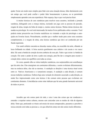 ajuda. Existe um modo mais simples para lidar com uma situação dessas, falar abertamente com
um amigo que você pode confiar e poder falar honestamente à pessoa, ou se permitindo
simplesmente aprender com sua experiência. Não esqueça, faça o que você precisa fazer.
       A muitas técnicas de cura xamânicas para resolver esses assuntos, incluindo a jornada
xamânica, dialogando com a criança interna, recriando um jogo com as pessoas do passado,
resgate de alma, terapia da linha do tempo e, muitas outras técnicas. Muitas destas técnicas são
usadas na psicologia. Se você está interessado, há muitos livros publicados sobre o assunto. Você
poderia tentar procurá-los nas livrarias metafísicas ou visitando a seção de psicologia e auto-
ajuda em livrarias locais. Pessoalmente, acredito que o melhor modo para curar esses assuntos
completamente, é o resgate de alma, uma técnica xamânica que deve ser conduzida por um
Xamã experiente.
       Um xamã solitário encontra-se descalço numa colina, na escuridão da noite, olhando as
luzes brilhando na cidade. A brisa acaricia gentilmente seus cabelos e ele escuta a voz suave
dela. Ele sente a batida do coração da terra embaixo de seus pés. Tudo o que existe é a batida do
coração. Ele sente o poder da terra e pede essa energia, para lhe dar a coragem para escutar o
coração dela e entrar em equilíbrio com todas as coisas.
       Às vezes, quando olho as várias tradições xamânicas, sou surpreendida com semelhanças
que há entre elas. Elas emergiram em continentes diferentes, e assim evoluíram diferentemente,
mas na essência delas, elas são as mesmas. A saudação as direções é uma técnica ritual existe
entre os Nativos Americanos e o xamanismo europeu. A saudação a cada direção, é comum
nessas tradições xamânicas. Embora haja uma variação de elemento associado a cada direção, eu
ainda fico impressionado como esta técnica é tão comum entre pessoas que evoluíram em
continentes distantes. Coincidências como estas indicam que há uma grande harmonia universal
de todos os povos.




       Acredito que nós somos parte do todo, e esta é uma das coisas que me conduzem a
entender e respeitar outras culturas, mesmo sem concordar com os modos de vida de algumas
delas. Sinto que, praticando os rituais universais de nossos antepassados, passamos a perceber a
nossa conexão com todas as pessoas e, ver que afinal de contas nós não somos muito diferentes.




                                               88
 