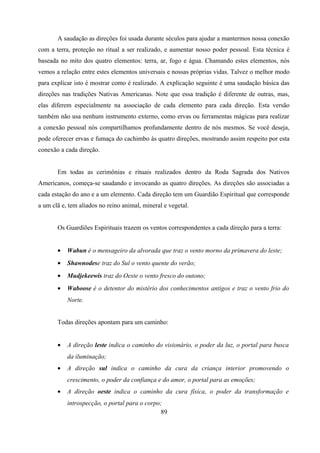 A saudação as direções foi usada durante séculos para ajudar a mantermos nossa conexão
com a terra, proteção no ritual a ser realizado, e aumentar nosso poder pessoal. Esta técnica é
baseada no mito dos quatro elementos: terra, ar, fogo e água. Chamando estes elementos, nós
vemos a relação entre estes elementos universais e nossas próprias vidas. Talvez o melhor modo
para explicar isto é mostrar como é realizado. A explicação seguinte é uma saudação básica das
direções nas tradições Nativas Americanas. Note que essa tradição é diferente de outras, mas,
elas diferem especialmente na associação de cada elemento para cada direção. Esta versão
também não usa nenhum instrumento externo, como ervas ou ferramentas mágicas para realizar
a conexão pessoal nós compartilhamos profundamente dentro de nós mesmos. Se você deseja,
pode oferecer ervas e fumaça do cachimbo às quatro direções, mostrando assim respeito por esta
conexão a cada direção.


       Em todas as cerimônias e rituais realizados dentro da Roda Sagrada dos Nativos
Americanos, começa-se saudando e invocando as quatro direções. As direções são associadas a
cada estação do ano e a um elemento. Cada direção tem um Guardião Espiritual que corresponde
a um clã e, tem aliados no reino animal, mineral e vegetal.


       Os Guardiões Espirituais trazem os ventos correspondentes a cada direção para a terra:


       •   Wabun é o mensageiro da alvorada que traz o vento morno da primavera do leste;
       •   Shawnodese traz do Sul o vento quente do verão;
       •   Mudjekeewis traz do Oeste o vento fresco do outono;
       •   Waboose é o detentor do mistério dos conhecimentos antigos e traz o vento frio do
           Norte.


       Todas direções apontam para um caminho:


       •   A direção leste indica o caminho do visionário, o poder da luz, o portal para busca
           da iluminação;
       •   A direção sul indica o caminho da cura da criança interior promovendo o
           crescimento, o poder da confiança e do amor, o portal para as emoções;
       •   A direção oeste indica o caminho da cura física, o poder da transformação e
           introspecção, o portal para o corpo;
                                              89
 