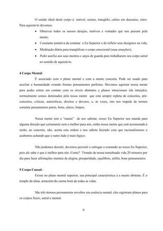 O estado ideal deste corpo é: imóvel, sereno, tranqüilo, calmo em descanso, claro.
Para aquietá-lo devemos:
            •   Observar todos os nossos desejos, motivos e vontades que nos passam pela
                mente;
            •   Constante tentativa de contatar o Eu Superior e de refletir seus desígnios na vida;
            •   Meditação diária para tranqüilizar o corpo emocional (suas emoções);
            •   Pedir auxílio aos seus mestres e anjos de guarda para trabalharem seu corpo astral
                no sentido de aquietá-lo.


4 Corpo Mental:
            É associado com o plano mental e com a mente concreta. Pode ser usado para
auxiliar a humanidade criando formas pensamentos perfeitas. Devemos aquietar nossa mente
para poder entrar em contato com os níveis abstratos e planos intuicionais (da intuição),
normalmente somos dominados pela nossa mente que está sempre repleta de conceitos, pré-
conceitos, críticas, autocríticas, direitos e deveres, e, às vezes, isto nos impede de termos
somente pensamentos puros, bons, claros, limpos.


            Nossa mente tem a “mania” de nos sabotar, nosso Eu Superior nos manda para
alguma direção que certamente será o melhor para nós, então nossa mente que está acostumada à
razão, ao concreto, não, aceita esta ordem e nos sabota fazendo com que racionalizemos e
acabamos achando que o outro lado é mais lógico.


            Não podemos desistir, devemos persistir e entregar o comando ao nosso Eu Superior,
pois ele sabe o que é melhor para nós. Como? Tirando de nossa tumultuada vida 20 minutos por
dia para fazer afirmações mentais de alegria, prosperidade, equilíbrio, enfim, bons pensamentos.


5 Corpo Causal:
            Existe no plano mental superior, sua principal característica é a mente abstrata. É o
templo da alma, armezém do carma bom de todas as vidas.


            São três átomos permanentes envoltos em essência mental, eles registram planos para
os corpos físico, astral e mental.


                                                 9
 
