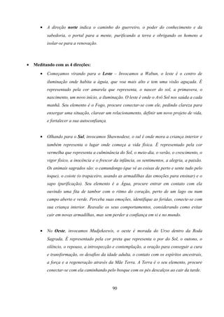 •   A direção norte indica o caminho do guerreiro, o poder do conhecimento e da
           sabedoria, o portal para a mente, purificando a terra e obrigando os homens a
           isolar-se para a renovação.



•   Meditando com as 4 direções:
       •   Começamos virando para o Leste – Invocamos a Wabun, o leste é o centro de
           iluminação onde habita a águia, que voa mais alto e tem uma visão aguçada. É
           representado pela cor amarela que representa, o nascer do sol, a primavera, o
           nascimento, um novo início, a iluminação. O leste é onde o Avô Sol nos saúda a cada
           manhã. Seu elemento é o Fogo, procure conectar-se com ele, pedindo clareza para
           enxergar uma situação, clarear um relacionamento, definir um novo projeto de vida,
           e fortalecer a sua autoconfiança.


       •   Olhando para o Sul, invocamos Shawnodese, o sul é onde mora a criança interior e
           também representa o lugar onde começa a vida física. É representado pela cor
           vermelha que representa a culminância do Sol, o meio-dia, o verão, o crescimento, o
           vigor físico, a inocência e o frescor da infância, os sentimentos, a alegria, a paixão.
           Os animais sagrados são: o camundongo (que vê as coisas de perto e sente tudo pelo
           toque), o coiote (o trapaceiro, usando as armadilhas das emoções para ensinar) e o
           sapo (purificação). Seu elemento é a Água, procure entrar em contato com ela
           ouvindo uma fita de tambor com o ritmo do coração, perto de um lago ou num
           campo aberto e verde. Perceba suas emoções, identifique as feridas, conecte-se com
           sua criança interior. Reavalie os seus comportamentos, considerando como evitar
           cair em novas armadilhas, mas sem perder a confiança em si e no mundo.


       •   No Oeste, invocamos Mudjekeewis, o oeste é morada do Urso dentro da Roda
           Sagrada. É representado pela cor preta que representa o por do Sol, o outono, o
           silêncio, o repouso, a introspecção e contemplação, a oração para conseguir a cura
           e transformação, os desafios da idade adulta, o contato com os espíritos ancestrais,
           a força e a regeneração através da Mãe Terra. A Terra é o seu elemento, procure
           conectar-se com ela caminhando pelo bosque com os pés descalços ao cair da tarde.



                                               90
 