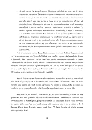•   Virando para o Norte, suplicamos a Waboose a sabedoria do norte, que é o local
           sagrado dos ancestrais. É representada pela cor branca, que representa o branco da
           neve no inverno, o silêncio das montanhas, a sabedoria dos anciões, a capacidade de
           aprender através das experiências, a busca de novos conhecimentos, abertura de
           novos horizontes, libertando-se dos padrões mentais dogmáticos ou ultrapassados,
           aprendendo a pensar, analisar, sintetizar, compreender, organizar e lembrar. Os
           animais sagrados são o búfalo (representando a abundância), a coruja (a sabedoria)
           e a borboleta (renascimento). Seu elemento é o Ar, que nos ajuda a descobrir a
           sabedoria dos longínquos antepassados e a estabelecer um elo de ligação com o
           divino. Procure sentir o ar, imaginando-se no alto de uma montanha com ventos
           fortes e nuvens correndo ao seu lado, não esqueça de agradecer aos antepassados
           através de oração, pelo legado de conhecimento que eles deixaram para nós, os seus
           descendentes.
       Volte-se novamente para o Leste. Você completou o círculo da Roda Sagrada. Aonde
você se encontra agora, você tem a habilidade para escolher e tomar decisões dentro de sua
própria vida. Você é merecedor, porque você é uma criança do universo, como todas as coisas.
Olhe para baixo em direção a Mãe Terra e a chame para ajudar você a entrar em equilíbrio e
harmonia com todas as coisas. Agora olhe para o Pai Céu e o chame para guiá-lo e o ajudar
nesta conexão. Agora honre a direção de dentro, onde mora seu coração. Escute seu coração.
Ele o guiará no seu caminho, se você escolher escutá-lo.


       A partir deste ponto, você pode escolher meditar em alguma direção, dançar seus animais
para achar seu poder pessoal ou reconhecer uma necessidade a ser cumprida. Este é um ponto
perfeito para realizar um ritual ou uma cerimônia. No centro do círculo, todas as coisas são
possíveis; nós só estamos limitados pelas limitações que nós colocamos na nossa vida.


       Ao término de seu trabalho, chame as direções, no sentido anti-horário, honre-as por tudo
que lhe foi dado para ajuda-lo a devolver a consciência normal. Lembre-se das lições que você
aprendeu dentro da Roda Sagrada, porque elas também são verdadeiras fora da Roda, entretanto
às vezes é difícil perceber isto. Você sempre está conectado com todas as coisas na Roda
Sagrada. Como Águia Prateada, mestre xamã, disse: "A Roda Sagrada está aberta, contudo
nunca quebrada. How!"



                                              91
 