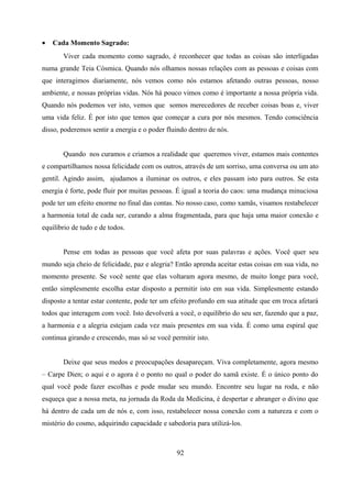 •   Cada Momento Sagrado:
       Viver cada momento como sagrado, é reconhecer que todas as coisas são interligadas
numa grande Teia Cósmica. Quando nós olhamos nossas relações com as pessoas e coisas com
que interagimos diariamente, nós vemos como nós estamos afetando outras pessoas, nosso
ambiente, e nossas próprias vidas. Nós há pouco vimos como é importante a nossa própria vida.
Quando nós podemos ver isto, vemos que somos merecedores de receber coisas boas e, viver
uma vida feliz. É por isto que temos que começar a cura por nós mesmos. Tendo consciência
disso, poderemos sentir a energia e o poder fluindo dentro de nós.


       Quando nos curamos e criamos a realidade que queremos viver, estamos mais contentes
e compartilhamos nossa felicidade com os outros, através de um sorriso, uma conversa ou um ato
gentil. Agindo assim, ajudamos a iluminar os outros, e eles passam isto para outros. Se esta
energia é forte, pode fluir por muitas pessoas. É igual a teoria do caos: uma mudança minuciosa
pode ter um efeito enorme no final das contas. No nosso caso, como xamãs, visamos restabelecer
a harmonia total de cada ser, curando a alma fragmentada, para que haja uma maior conexão e
equilíbrio de tudo e de todos.


       Pense em todas as pessoas que você afeta por suas palavras e ações. Você quer seu
mundo seja cheio de felicidade, paz e alegria? Então aprenda aceitar estas coisas em sua vida, no
momento presente. Se você sente que elas voltaram agora mesmo, de muito longe para você,
então simplesmente escolha estar disposto a permitir isto em sua vida. Simplesmente estando
disposto a tentar estar contente, pode ter um efeito profundo em sua atitude que em troca afetará
todos que interagem com você. Isto devolverá a você, o equilíbrio do seu ser, fazendo que a paz,
a harmonia e a alegria estejam cada vez mais presentes em sua vida. É como uma espiral que
continua girando e crescendo, mas só se você permitir isto.


       Deixe que seus medos e preocupações desapareçam. Viva completamente, agora mesmo
– Carpe Dien; o aqui e o agora é o ponto no qual o poder do xamã existe. É o único ponto do
qual você pode fazer escolhas e pode mudar seu mundo. Encontre seu lugar na roda, e não
esqueça que a nossa meta, na jornada da Roda da Medicina, é despertar e abranger o divino que
há dentro de cada um de nós e, com isso, restabelecer nossa conexão com a natureza e com o
mistério do cosmo, adquirindo capacidade e sabedoria para utilizá-los.



                                               92
 