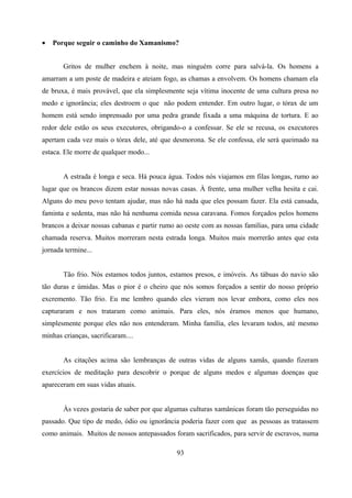 •   Porque seguir o caminho do Xamanismo?


       Gritos de mulher enchem à noite, mas ninguém corre para salvá-la. Os homens a
amarram a um poste de madeira e ateiam fogo, as chamas a envolvem. Os homens chamam ela
de bruxa, é mais provável, que ela simplesmente seja vítima inocente de uma cultura presa no
medo e ignorância; eles destroem o que não podem entender. Em outro lugar, o tórax de um
homem está sendo imprensado por uma pedra grande fixada a uma máquina de tortura. E ao
redor dele estão os seus executores, obrigando-o a confessar. Se ele se recusa, os executores
apertam cada vez mais o tórax dele, até que desmorona. Se ele confessa, ele será queimado na
estaca. Ele morre de qualquer modo...


       A estrada é longa e seca. Há pouca água. Todos nós viajamos em filas longas, rumo ao
lugar que os brancos dizem estar nossas novas casas. À frente, uma mulher velha hesita e cai.
Alguns do meu povo tentam ajudar, mas não há nada que eles possam fazer. Ela está cansada,
faminta e sedenta, mas não há nenhuma comida nessa caravana. Fomos forçados pelos homens
brancos a deixar nossas cabanas e partir rumo ao oeste com as nossas famílias, para uma cidade
chamada reserva. Muitos morreram nesta estrada longa. Muitos mais morrerão antes que esta
jornada termine...


       Tão frio. Nós estamos todos juntos, estamos presos, e imóveis. As tábuas do navio são
tão duras e úmidas. Mas o pior é o cheiro que nós somos forçados a sentir do nosso próprio
excremento. Tão frio. Eu me lembro quando eles vieram nos levar embora, como eles nos
capturaram e nos trataram como animais. Para eles, nós éramos menos que humano,
simplesmente porque eles não nos entenderam. Minha família, eles levaram todos, até mesmo
minhas crianças, sacrificaram....


       As citações acima são lembranças de outras vidas de alguns xamãs, quando fizeram
exercícios de meditação para descobrir o porque de alguns medos e algumas doenças que
apareceram em suas vidas atuais.


       Às vezes gostaria de saber por que algumas culturas xamânicas foram tão perseguidas no
passado. Que tipo de medo, ódio ou ignorância poderia fazer com que as pessoas as tratassem
como animais. Muitos de nossos antepassados foram sacrificados, para servir de escravos, numa

                                             93
 