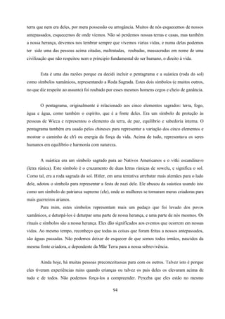 terra que nem era deles, por mera possessão ou arrogância. Muitos de nós esquecemos de nossos
antepassados, esquecemos de onde viemos. Não só perdemos nossas terras e casas, mas também
a nossa herança, devemos nos lembrar sempre que vivemos várias vidas, e numa delas podemos
ter sido uma das pessoas acima citadas, maltratadas, roubadas, massacradas em nome de uma
civilização que não respeitou nem o principio fundamental do ser humano, o direito à vida.


       Esta é uma das razões porque eu decidi incluir o pentagrama e a suástica (roda do sol)
como símbolos xamânicos, representando a Roda Sagrada. Estes dois símbolos (e muitos outros,
no que diz respeito ao assunto) foi roubado por esses mesmos homens cegos e cheio de ganância.


       O pentagrama, originalmente é relacionado aos cinco elementos sagrados: terra, fogo,
água e água, como também o espírito, que é a fonte deles. Era um símbolo de proteção às
pessoas de Wicca e representou o elemento da terra, de paz, equilíbrio e sabedoria interna. O
pentagrama também era usado pelos chineses para representar a variação dos cinco elementos e
mostrar o caminho de ch'i ou energia da força da vida. Acima de tudo, representava os seres
humanos em equilíbrio e harmonia com natureza.


       A suástica era um símbolo sagrado para ao Nativos Americanos e o vitki escandinavo
(letra rúnica). Este símbolo é o cruzamento de duas letras rúnicas de sowelu, e significa o sol.
Como tal, era a roda sagrada do sol. Hitler, em uma tentativa arrebatar mais alemães para o lado
dele, adotou o símbolo para representar a festa de nazi dele. Ele abusou da suástica usando isto
como um símbolo do patriarca supremo (ele), onde as mulheres se tornaram meras criadoras para
mais guerreiros arianos.
       Para mim, estes símbolos representam mais um pedaço que foi levado dos povos
xamânicos, e deturpá-los é deturpar uma parte de nossa herança, e uma parte de nós mesmos. Os
rituais e símbolos são a nossa herança. Eles dão significados aos eventos que ocorrem em nossas
vidas. Ao mesmo tempo, reconheço que todas as coisas que foram feitas a nossos antepassados,
são águas passadas. Não podemos deixar de esquecer de que somos todos irmãos, nascidos da
mesma fonte criadora, e dependente da Mãe Terra para a nossa sobrevivência.


       Ainda hoje, há muitas pessoas preconceituosas para com os outros. Talvez isto é porque
eles tiveram experiências ruins quando crianças ou talvez os pais deles os elevaram acima de
tudo e de todos. Não podemos força-los a compreender. Perceba que eles estão no mesmo

                                              94
 