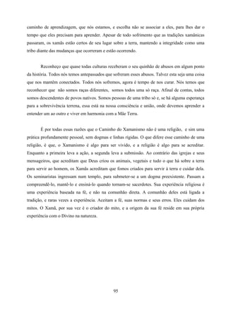 caminho de aprendizagem, que nós estamos, e escolha não se associar a eles, para lhes dar o
tempo que eles precisam para aprender. Apesar de todo sofrimento que as tradições xamânicas
passaram, os xamãs estão certos de seu lugar sobre a terra, mantendo a integridade como uma
tribo diante das mudanças que ocorreram e estão ocorrendo.


       Reconheço que quase todas culturas receberam o seu quinhão de abusos em algum ponto
da história. Todos nós temos antepassados que sofreram esses abusos. Talvez esta seja uma coisa
que nos mantêm conectados. Todos nós sofremos, agora é tempo de nos curar. Nós temos que
reconhecer que não somos raças diferentes, somos todos uma só raça. Afinal de contas, todos
somos descendentes de povos nativos. Somos pessoas de uma tribo só e, se há alguma esperança
para a sobrevivência terrena, essa está na nossa consciência e união, onde devemos aprender a
entender um ao outro e viver em harmonia com a Mãe Terra.


       É por todas essas razões que o Caminho do Xamanismo não é uma religião, e sim uma
prática profundamente pessoal, sem dogmas e linhas rígidas. O que difere esse caminho de uma
religião, é que, o Xamanismo é algo para ser vivido, e a religião é algo para se acreditar.
Enquanto a primeira leva a ação, a segunda leva a submissão. Ao contrário das igrejas e seus
mensageiros, que acreditam que Deus criou os animais, vegetais e tudo o que há sobre a terra
para servir ao homem, os Xamãs acreditam que fomos criados para servir à terra e cuidar dela.
Os seminaristas ingressam num templo, para submeter-se a um dogma preexistente. Passam a
compreendê-lo, mantê-lo e ensiná-lo quando tornam-se sacerdotes. Sua experiência religiosa é
uma experiência baseada na fé, e não na comunhão direta. A comunhão deles está ligada a
tradição, e raras vezes a experiência. Aceitam a fé, suas normas e seus erros. Eles cuidam dos
mitos. O Xamã, por sua vez é o criador do mito, e a origem da sua fé reside em sua própria
experiência com o Divino na natureza.




                                              95
 