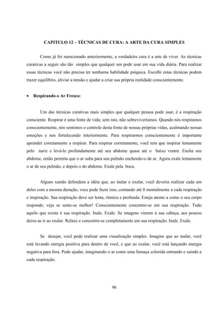 CAPITULO 12 – TÉCNICAS DE CURA: A ARTE DA CURA SIMPLES


       Como já foi mencionado anteriormente, a verdadeira cura é a arte de viver. As técnicas
curativas a seguir são tão simples que qualquer um pode usar em sua vida diária. Para realizar
essas técnicas você não precisa ter nenhuma habilidade psíquica. Escolhi estas técnicas podem
trazer equilíbrio, aliviar a tensão e ajudar a criar sua própria realidade conscientemente.


•   Respirando o Ar Fresco:


       Um das técnicas curativas mais simples que qualquer pessoa pode usar, é a respiração
consciente. Respirar é uma fonte de vida; sem isto, não sobreviveríamos. Quando nós respiramos
conscientemente, nós sentimos o controle desta fonte de nossas próprias vidas, acalmando nossas
emoções e nos fortalecendo interiormente. Para respirarmos conscientemente é importante
aprender corretamente a respirar. Para respirar corretamente, você tem que inspirar lentamente
pelo nariz e levá-lo profundamente até seu abdome quase até o baixo ventre. Encha seu
abdome, então permita que o ar suba para seu pulmão enchendo-o de ar. Agora exale lentamente
o ar de seu pulmão, e depois o do abdome. Exale pela boca.


       Alguns xamãs defendem a idéia que, ao inalar e exalar, você deveria realizar cada um
deles com a mesma duração, voce pode fazer isso, contando até 8 mentalmente a cada respiração
e inspiração. Sua respiração deve ser lenta, rítmica e profunda. Esteja atento a como o seu corpo
responde; veja se sente-se melhor! Conscientemente concentre-se em sua respiração. Tudo
aquilo que existe é sua respiração. Inale. Exale. Se imagens vierem à sua cabeça, aos poucos
deixe-as ir ao exalar. Relaxe e concentre-se completamente em sua respiração. Inale. Exale.


       Se desejar, você pode realizar uma visualização simples. Imagine que ao inalar, você
está levando energia positiva para dentro de você, e que ao exalar, você está lançando energia
negativa para fora. Pode ajudar, imaginando o ar como uma fumaça colorida entrando e saindo a
cada respiração.




                                                 96
 