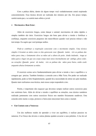 Com a prática diária, dentro de algum tempo você verdadeiramente estará respirando
conscientemente. Essa técnica deverá ser realizada dez minutos por dia. Em pouco tempo,
sentirá muita paz, e se sentirá mais sóbrio e jovial.


•   Movimento e Bem Estar:


       Além de exercícios longos, como dançar o animal; movimentos de mãos rápidos e
simples também são úteis. Exercícios longos são bons para aliviar a tensão e fortificar a
confiança, enquanto exercícios pequenos são maravilhosos quando você precisa relaxar e não
tem tempo. Eu sugiro que você pratique ambos.


       Pode-se combinar a respiração consciente com o movimento simples. Uma técnica
simples é levantar as mãos como se elas quisessem voar. Quando inalar, vire as palmas das
mãos para cima, e lentamente eleve as mãos até a altura do peito. Ainda inalando, traga as
mãos para o lugar em que seu corpo esteja mais tenso (normalmente até umbigo, plexo solar,
ou coração). Quando parar de inalar, vire as palmas das mãos para baixo, então exale
enquanto abaixa lentamente as mãos.


       O exercício acima serve fundamentalmente para aliviar a tensão e traz o equilíbrio e a
coragem que precisa. Também fortalece a conexão com a Mãe Terra. Por poder ser realizado
rapidamente, pode se feito freqüentemente, quando há a necessidade de entrar em ação imediata.
Quanto mais realizamos essa técnica, mais nosso corpo responderá a isto.


       Porém, é importante não esquecer que devemos sempre realizar outros exercícios para
nos sentirmos bem. Além de aliviar a tensão e equilibrar as emoções, essa técnica xamânica
realizada juntamente com outros exercícios físicos nos mantêm fisicamente saudáveis. Esta
conexão entre mente e corpo, promove o bem-estar emocional, bem como o mental.


•   Em Contato com a Natureza:


       Um dos melhores modos de aprender a viver em equilíbrio, é realizar passeios na
natureza. O ar fresco das árvores e outras plantas ajudam esvaziar a seus pulmões. A luz do sol


                                                  97
 