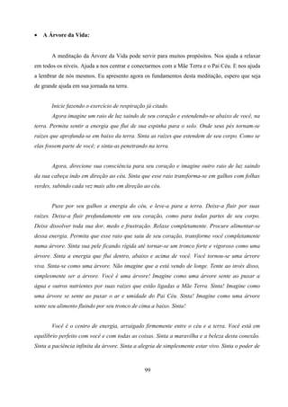 •   A Árvore da Vida:


       A meditação da Árvore da Vida pode servir para muitos propósitos. Nos ajuda a relaxar
em todos os níveis. Ajuda a nos centrar e conectarmos com a Mãe Terra e o Pai Céu. E nos ajuda
a lembrar de nós mesmos. Eu apresento agora os fundamentos desta meditação, espero que seja
de grande ajuda em sua jornada na terra.


       Inicie fazendo o exercício de respiração já citado.
       Agora imagine um raio de luz saindo de seu coração e estendendo-se abaixo de você, na
terra. Permita sentir a energia que flui de sua espinha para o solo. Onde seus pés tornam-se
raízes que aprofunda-se em baixo da terra. Sinta as raízes que estendem de seu corpo. Como se
elas fossem parte de você; e sinta-as penetrando na terra.


       Agora, direcione sua consciência para seu coração e imagine outro raio de luz saindo
da sua cabeça indo em direção ao céu. Sinta que esse raio transforma-se em galhos com folhas
verdes, subindo cada vez mais alto em direção ao céu.


       Puxe por seu galhos a energia do céu, e leve-a para a terra. Deixe-a fluir por suas
raízes. Deixe-a fluir profundamente em seu coração, como para todas partes de seu corpo.
Deixe dissolver toda sua dor, medo e frustração. Relaxe completamente. Procure alimentar-se
dessa energia. Permita que esse raio que saiu de seu coração, transforme você completamente
numa árvore. Sinta sua pele ficando rígida até tornar-se um tronco forte e vigoroso como uma
árvore. Sinta a energia que flui dentro, abaixo e acima de você. Você tornou-se uma árvore
viva. Sinta-se como uma árvore. Não imagine que a está vendo de longe. Tente ao invés disso,
simplesmente ser a árvore. Você é uma árvore! Imagine como uma árvore sente ao puxar a
água e outros nutrientes por suas raízes que estão ligadas a Mãe Terra. Sinta! Imagine como
uma árvore se sente ao puxar o ar e umidade do Pai Céu. Sinta! Imagine como uma árvore
sente seu alimento fluindo por seu tronco de cima a baixo. Sinta!


       Você é o centro de energia, arraigado firmemente entre o céu e a terra. Você está em
equilíbrio perfeito com você e com todas as coisas. Sinta a maravilha e a beleza desta conexão.
Sinta a paciência infinita da árvore. Sinta a alegria de simplesmente estar vivo. Sinta o poder de



                                               99
 