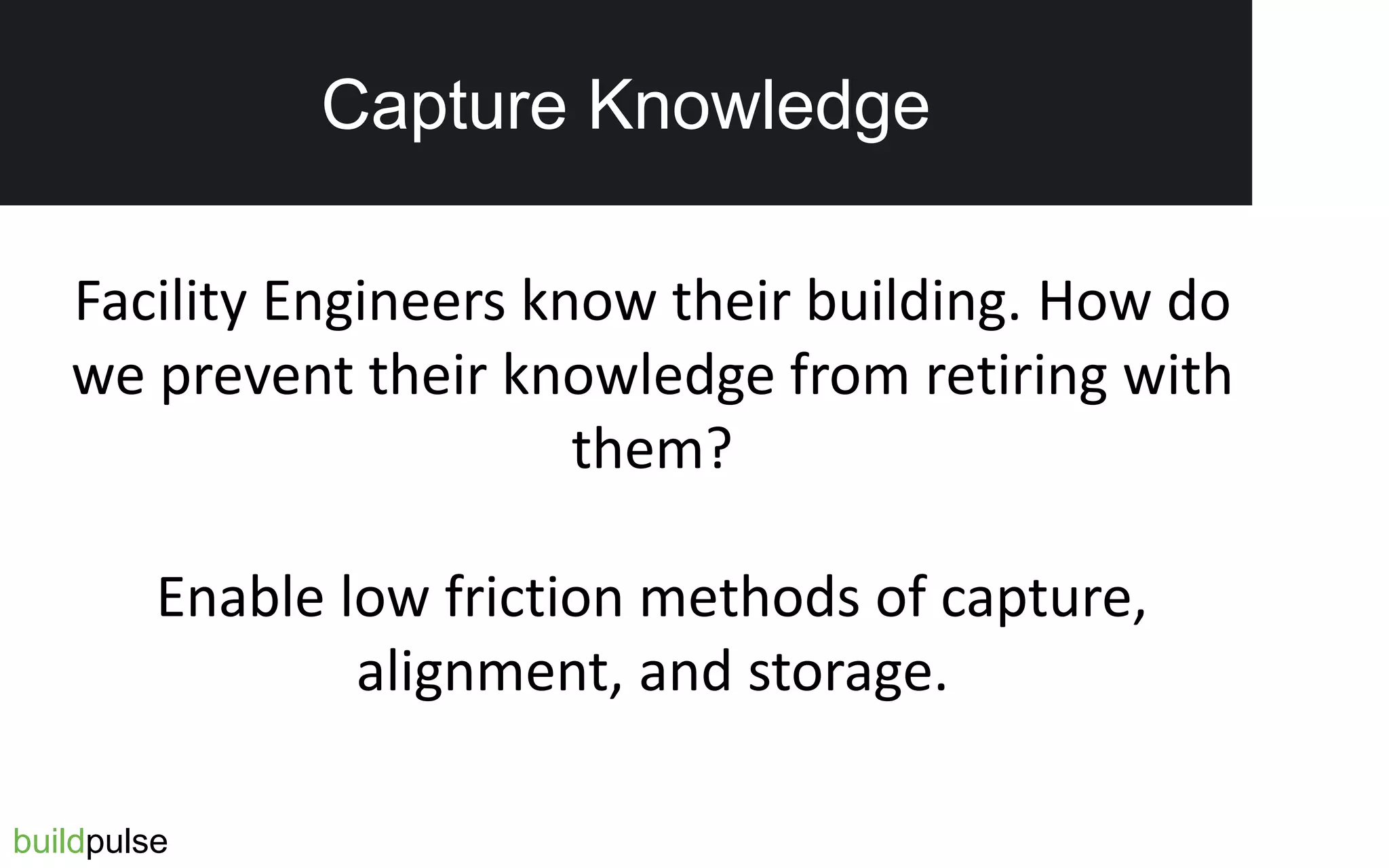 Reduced Tenant Complaints
buildpulse
Capture Knowledge
Facility Engineers know their building. How do
we prevent their knowledge from retiring with
them?
Enable low friction methods of capture,
alignment, and storage.
 