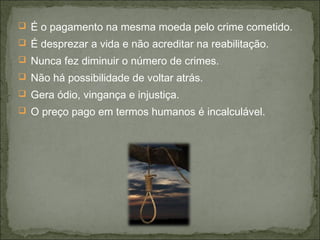  É o pagamento na mesma moeda pelo crime cometido.
 É desprezar a vida e não acreditar na reabilitação.
 Nunca fez diminuir o número de crimes.
 Não há possibilidade de voltar atrás.
 Gera ódio, vingança e injustiça.
 O preço pago em termos humanos é incalculável.
 