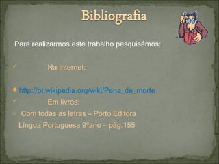 Para realizarmos este trabalho pesquisámos:
 Na Internet:
http://pt.wikipedia.org/wiki/Pena_de_morte
 Em livros:
o Com todas as letras – Porto Editora
Língua Portuguesa 9ºano – pág.155
 
