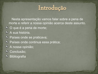Nesta apresentação vamos falar sobre a pena de
morte e referir a nossa opinião acerca deste assunto.
O que é a pena de morte;
A sua história,
Países onde se praticava;
Países onde continua essa prática;
A nossa opinião;
Conclusão;
Bibliografia
 