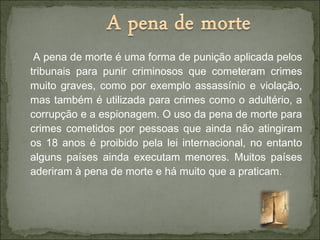 A pena de morte é uma forma de punição aplicada pelos
tribunais para punir criminosos que cometeram crimes
muito graves, como por exemplo assassínio e violação,
mas também é utilizada para crimes como o adultério, a
corrupção e a espionagem. O uso da pena de morte para
crimes cometidos por pessoas que ainda não atingiram
os 18 anos é proibido pela lei internacional, no entanto
alguns países ainda executam menores. Muitos países
aderiram à pena de morte e há muito que a praticam.
 