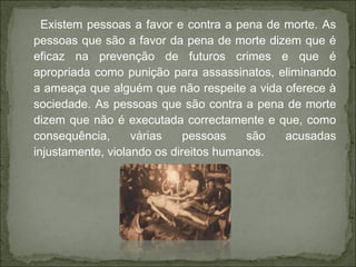 Existem pessoas a favor e contra a pena de morte. As
pessoas que são a favor da pena de morte dizem que é
eficaz na prevenção de futuros crimes e que é
apropriada como punição para assassinatos, eliminando
a ameaça que alguém que não respeite a vida oferece à
sociedade. As pessoas que são contra a pena de morte
dizem que não é executada correctamente e que, como
consequência, várias pessoas são acusadas
injustamente, violando os direitos humanos.
 