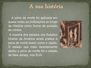 A pena de morte foi aplicada em
quase todas as civilizações ao longo
da História como forma de punição
de crimes.
A maioria dos estados dos Estados
Unidos da América ainda pratica a
pena de morte assim como o Japão.
O estado que mais recentemente
aboliu a pena de morte foi o estado
de New Jersey, nos EUA.
 
