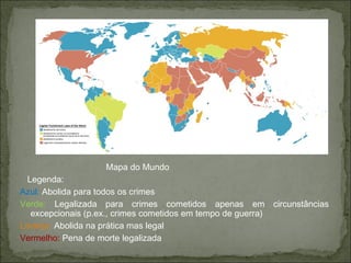 Mapa do Mundo
Legenda:
Azul: Abolida para todos os crimes
Verde: Legalizada para crimes cometidos apenas em circunstâncias
excepcionais (p.ex., crimes cometidos em tempo de guerra)
Laranja: Abolida na prática mas legal
Vermelho: Pena de morte legalizada
 