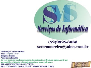 Formatação: Severo Moreira Texto:  Stephen Covey  Imagens: Internet Ano/Mês: Julho 2007 Se você gosta de receber mensagem de motivação, reflexão ou outros, envie-me um email de solicitação e lhe adicionarei aos meus endereços. REPASSEM SEM TIRAR OS CRÉDITOS. RESPEITEM O MEU TRABALHO, NÃO MODIFIQUEM OS SLIDES 