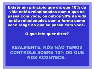 Existe um princípio que diz que 10% da vida estão relacionados com o que se passa com você, os outros 90% da vida estão relacionados com a forma como você reage ao que se passa com você.  O que isto quer dizer? REALMENTE, NÓS NÃO TEMOS CONTROLE SOBRE 10% DO QUE NOS ACONTECE.   
