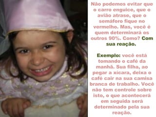 Não podemos evitar que o carro enguice, que o avião atrase, que o semáforo fique no vermelho. Mas, você é quem determinará os outros 90%. Como?  Com sua reação.  Exemplo:  você está tomando o café da manhã. Sua filha, ao pegar a xícara, deixa o café cair na sua camisa branca de trabalho. Você não tem controle sobre isto, o que acontecerá em seguida será determinado pela sua reação. 
