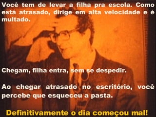 Você tem de levar a filha pra escola. Como está atrasado, dirige em alta velocidade e é multado.  Chegam, filha entra, sem se despedir.  Ao chegar atrasado no escritório, você percebe que esqueceu a pasta.   Definitivamente o dia começou mal!  